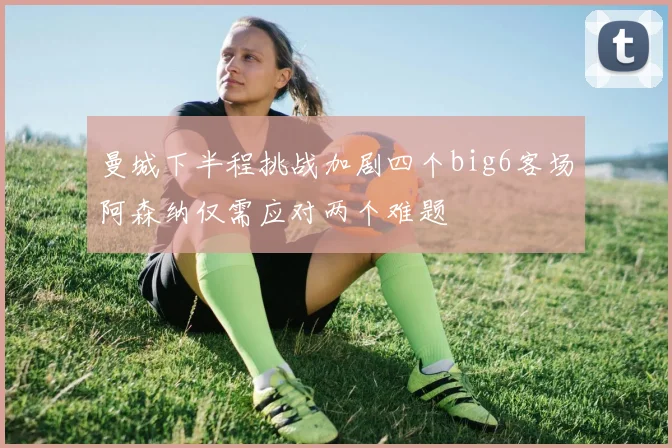 曼城下半程挑战加剧四个big6客场阿森纳仅需应对两个难题