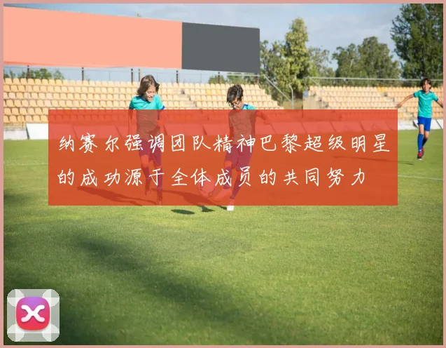 纳赛尔强调团队精神巴黎超级明星的成功源于全体成员的共同努力