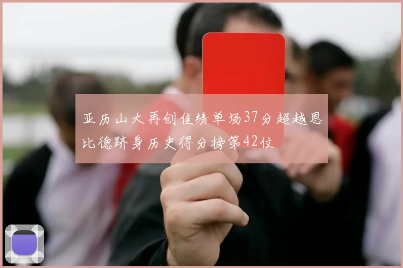 亚历山大再创佳绩单场37分超越恩比德跻身历史得分榜第42位