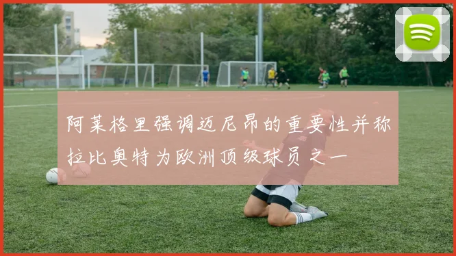 阿莱格里强调迈尼昂的重要性并称拉比奥特为欧洲顶级球员之一