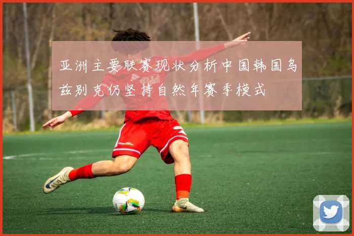 亚洲主要联赛现状分析中国韩国乌兹别克仍坚持自然年赛季模式