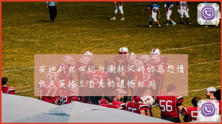 安迪科尔回忆与谢林汉姆的恩怨情仇及英格兰首秀的遗憾经历