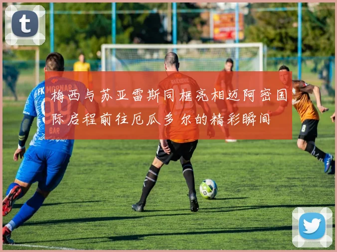 梅西与苏亚雷斯同框亮相迈阿密国际启程前往厄瓜多尔的精彩瞬间