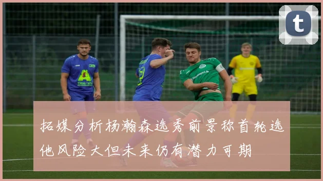 拓媒分析杨瀚森选秀前景称首轮选他风险大但未来仍有潜力可期