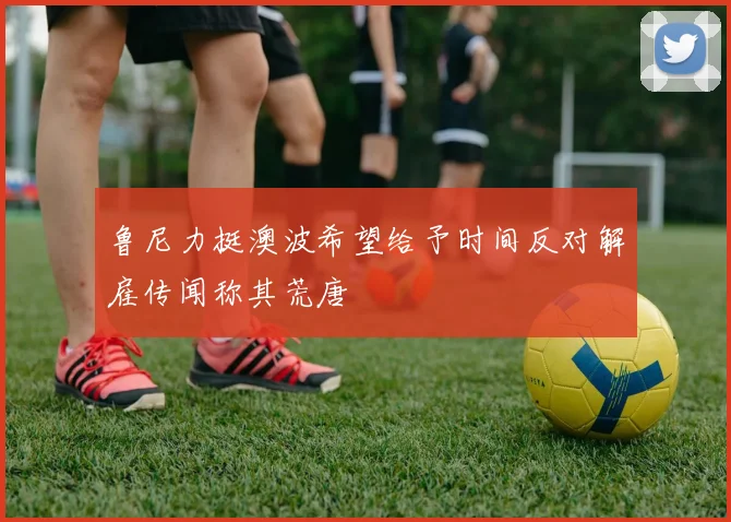 鲁尼力挺澳波希望给予时间反对解雇传闻称其荒唐