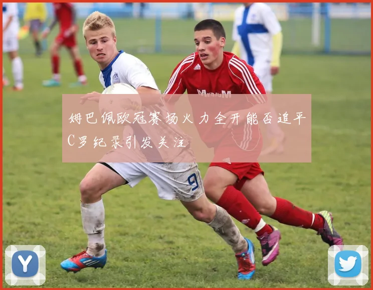 姆巴佩欧冠赛场火力全开能否追平C罗纪录引发关注