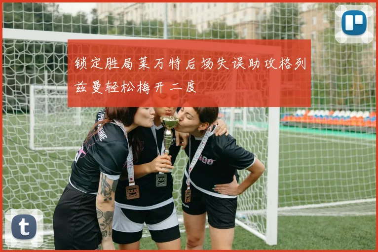 锁定胜局莱万特后场失误助攻格列兹曼轻松梅开二度