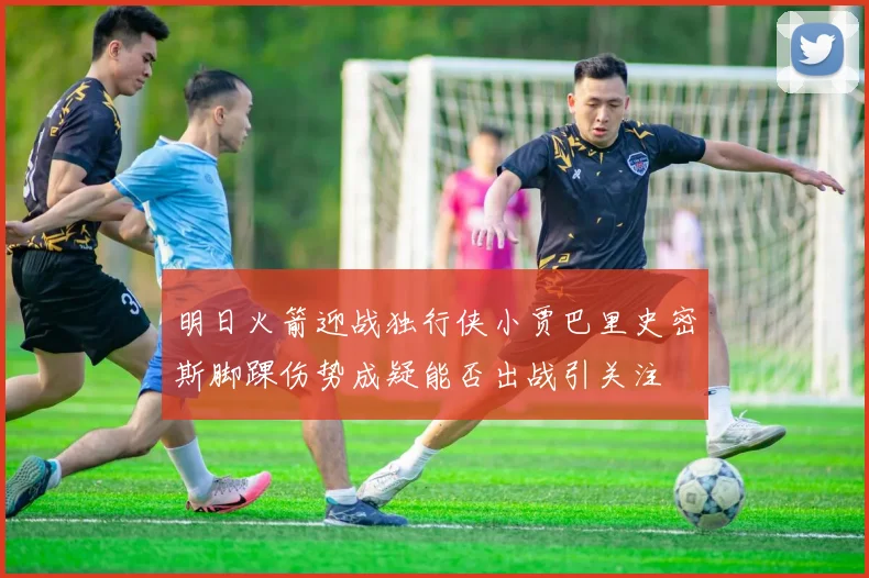 明日火箭迎战独行侠小贾巴里史密斯脚踝伤势成疑能否出战引关注