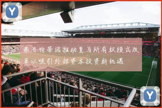 弗洛伦蒂诺推动皇马所有权模式改革以吸引外部资本投资新机遇