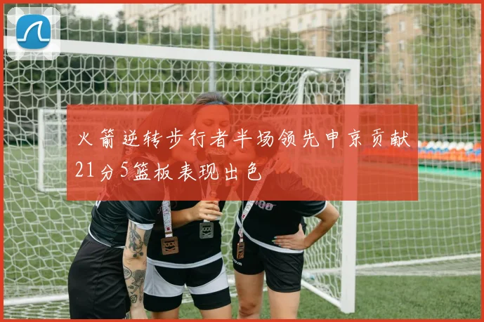 火箭逆转步行者半场领先申京贡献21分5篮板表现出色