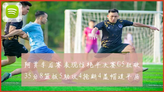 阿贾季后赛表现惊艳半决赛G5狂砍35分8篮板5助攻4抢断4盖帽追平历史纪录