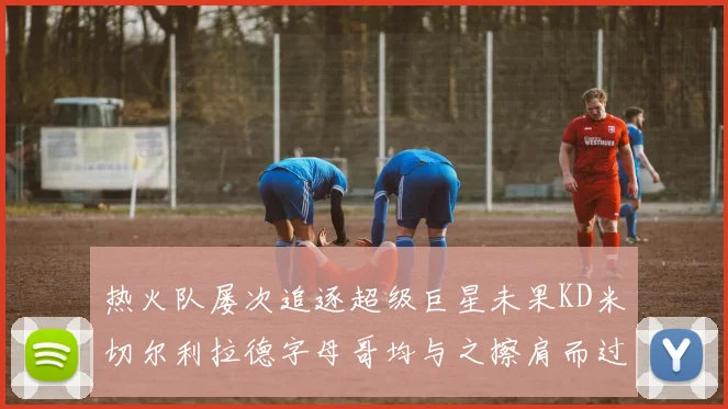 热火队屡次追逐超级巨星未果KD米切尔利拉德字母哥均与之擦肩而过