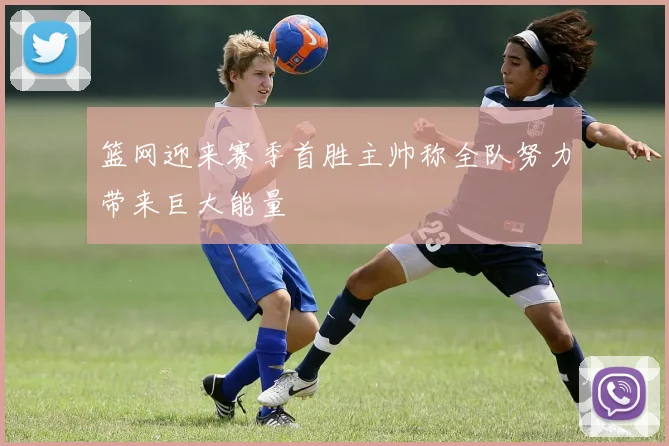 篮网迎来赛季首胜主帅称全队努力带来巨大能量