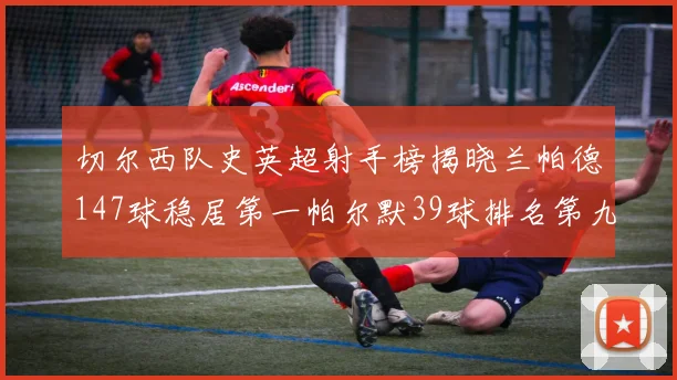 切尔西队史英超射手榜揭晓兰帕德147球稳居第一帕尔默39球排名第九