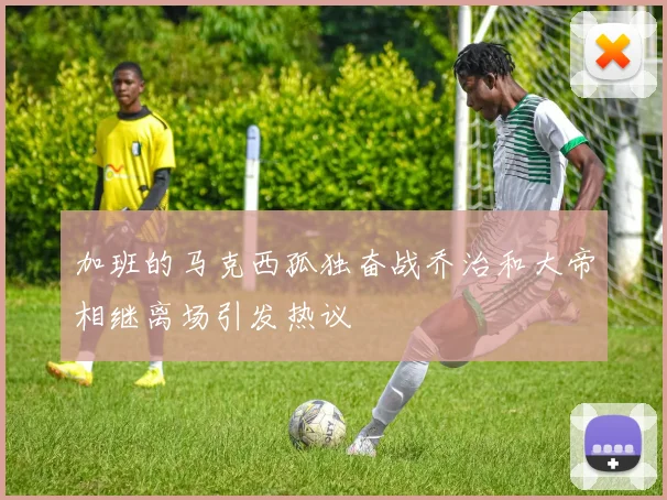 加班的马克西孤独奋战乔治和大帝相继离场引发热议