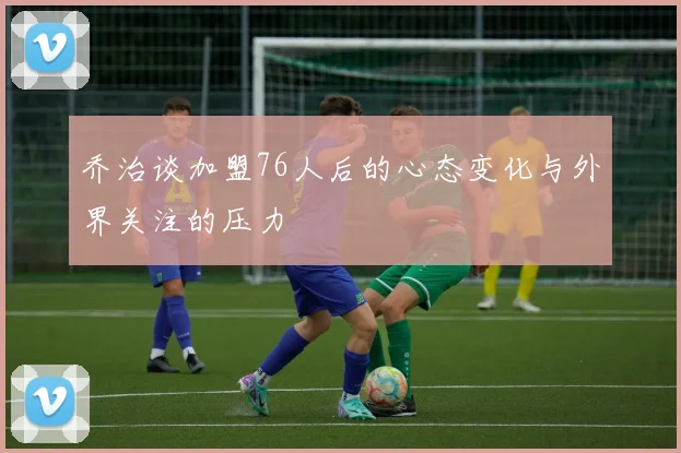 乔治谈加盟76人后的心态变化与外界关注的压力