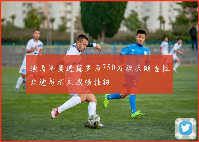迪马济奥透露罗马750万欧买断吉拉尔迪与尤文战绩挂钩