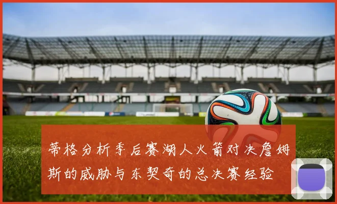 蒂格分析季后赛湖人火箭对决詹姆斯的威胁与东契奇的总决赛经验