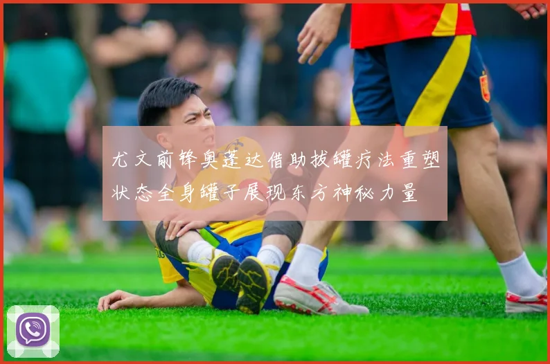 尤文前锋奥蓬达借助拔罐疗法重塑状态全身罐子展现东方神秘力量