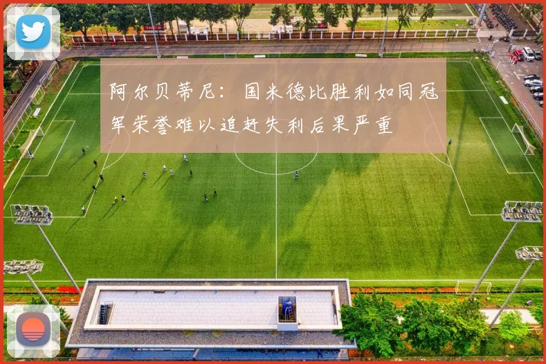 阿尔贝蒂尼：国米德比胜利如同冠军荣誉难以追赶失利后果严重