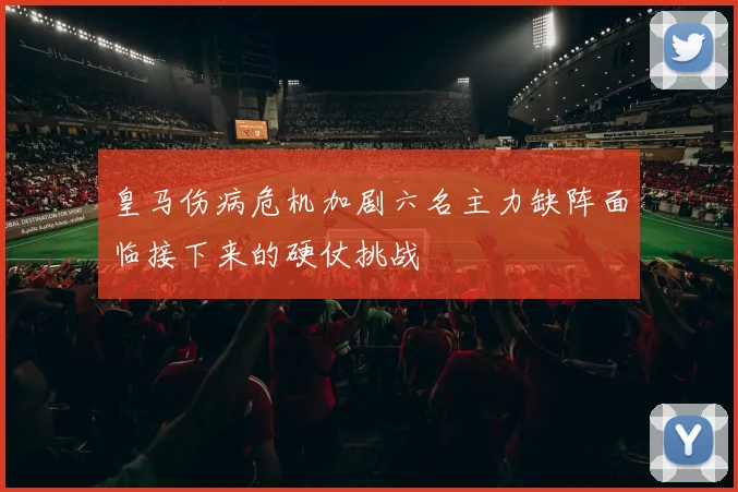 皇马伤病危机加剧六名主力缺阵面临接下来的硬仗挑战