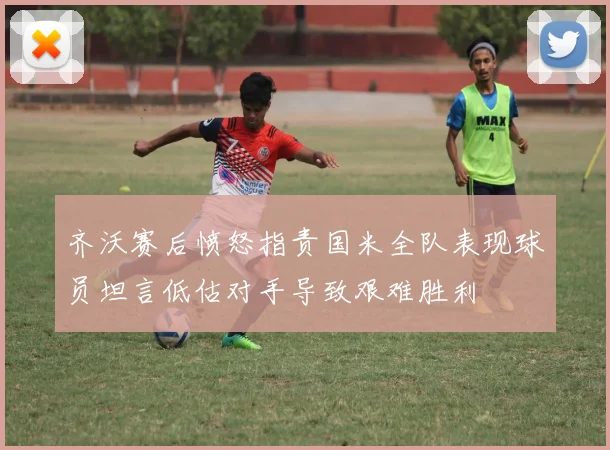 齐沃赛后愤怒指责国米全队表现球员坦言低估对手导致艰难胜利