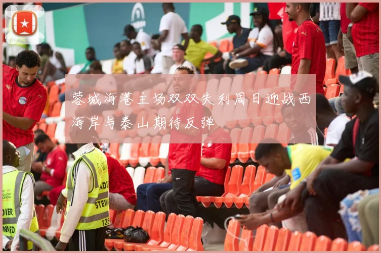 蓉城海港主场双双失利周日迎战西海岸与泰山期待反弹