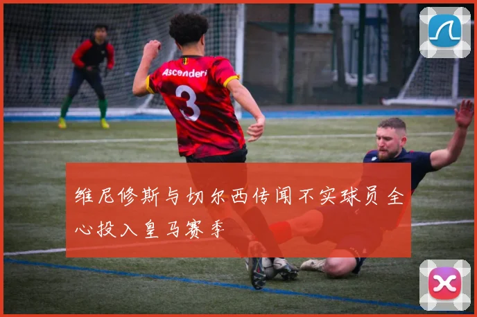 维尼修斯与切尔西传闻不实球员全心投入皇马赛季