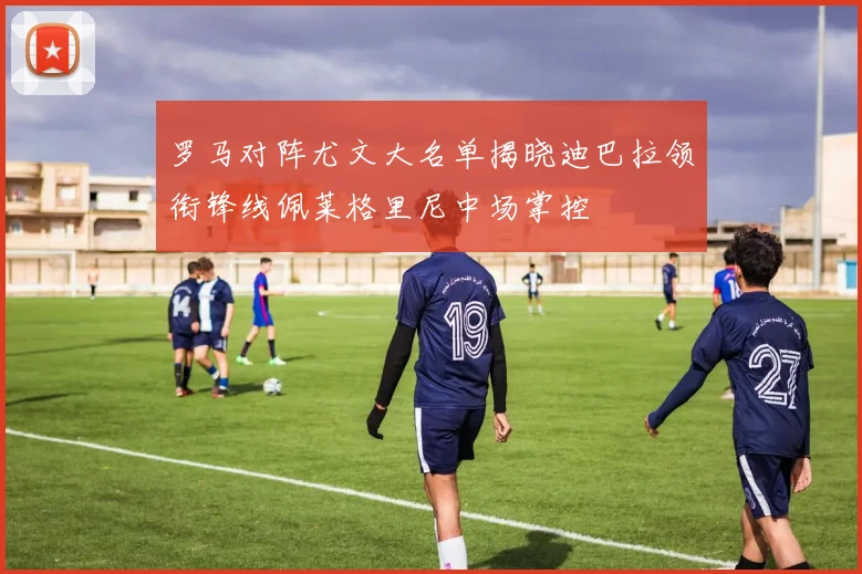 罗马对阵尤文大名单揭晓迪巴拉领衔锋线佩莱格里尼中场掌控