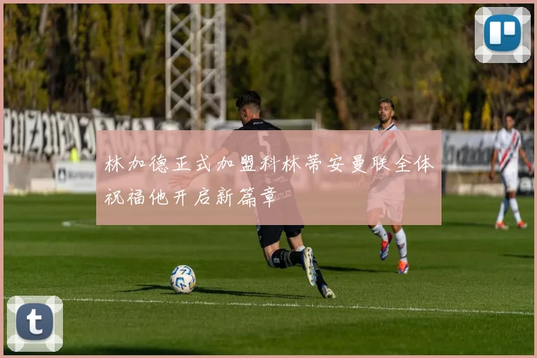 林加德正式加盟科林蒂安曼联全体祝福他开启新篇章