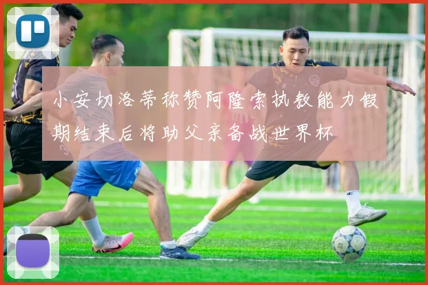 小安切洛蒂称赞阿隆索执教能力假期结束后将助父亲备战世界杯