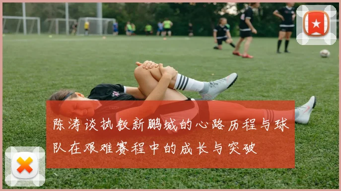 陈涛谈执教新鹏城的心路历程与球队在艰难赛程中的成长与突破