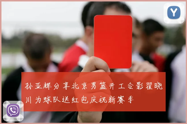 孙亚辉分享北京男篮开工合影翟晓川为球队送红包庆祝新赛季