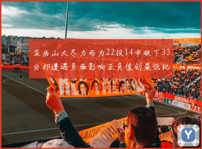 亚历山大尽力而为22投14中砍下33分却遭遇负面影响正负值创最低纪录