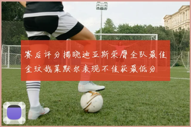 赛后评分揭晓迪亚斯荣膺全队最佳金玟哉莱默尔表现不佳获最低分